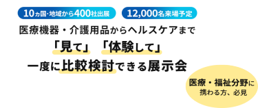  10ヵ国・地域から400社出展　12000名来場予定　医療機器・介護用品からヘルスケアまで「見て」「体験して」一度に比較検討できる展示会　医療・福祉分野に携わる方、必見