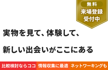 【無料 来場登録受付中】実物を見て、体験して、 新しい出会いがここにある