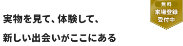 【無料 来場登録受付中】実物を見て、体験して、 新しい出会いがここにある