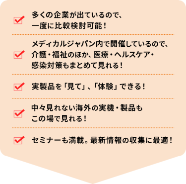 ・多くの企業が出ているので、一度に比較検討可能！ ・メディカルジャパン内で開催しているので、介護・福祉のほか、医療・ヘルスケア・感染対策もまとめて見れる！ ・実製品を「見て」、「体験」できる！ ・中々見れない海外の実機・製品もこの場で見れる！ ・セミナーも満載。最新情報の収集に最適！