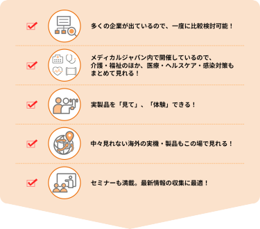 ・多くの企業が出ているので、一度に比較検討可能！  ・メディカルジャパン内で開催しているので、介護・福祉のほか、医療・ヘルスケア・感染対策もまとめて見れる！  ・実製品を「見て」、「体験」できる！  ・中々見れない海外の実機・製品もこの場で見れる！  ・セミナーも満載。最新情報の収集に最適！