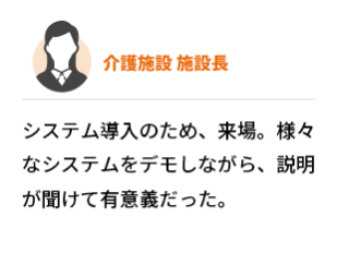 介護施設  施設長　システム導入のため、来場。様々なシステムをデモしながら、説明が聞けて有意義だった。