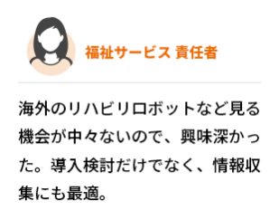 福祉サービス  責任者　海外のリハビリロボットなど見る機会が中々ないので、興味深かった。導入検討だけでなく、情報収集にも最適。