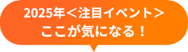 2025年＜注目イベント＞　ここが気になる！
