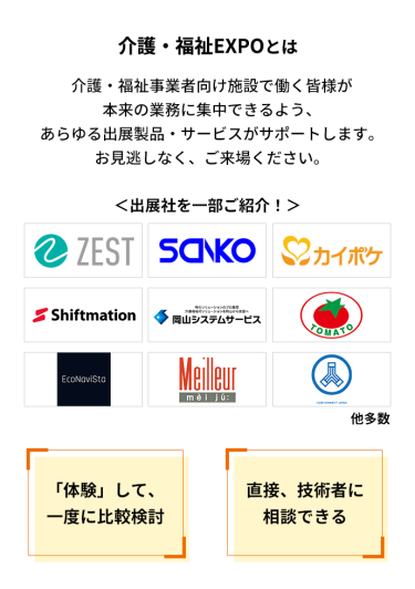 介護・福祉EXPOとは　介護・福祉事業者向け施設で働く皆様が本来の業務に集中できるよう、あらゆる出展製品・サービスがサポートします。お見逃しなく、ご来場ください。　＜出展社を一部ご紹介！＞株式会社 ゼスト・株式会社 三幸製作所・株式会社 エス・エム・エス・株式会社 シフトメーション・株式会社 岡山システムサービス・株式会社 トマト・エコナビスタ 株式会社・株式会社 名優・株式会社 ケアコネクトジャパン 他多数　「体験」して、一度に比較検討　直接、技術者に相談できる