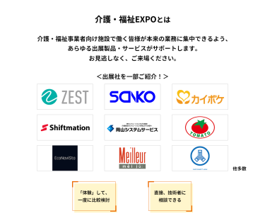 介護・福祉EXPOとは　介護・福祉事業者向け施設で働く皆様が本来の業務に集中できるよう、あらゆる出展製品・サービスがサポートします。お見逃しなく、ご来場ください。　＜出展社を一部ご紹介！＞株式会社 ゼスト・株式会社 三幸製作所・株式会社 エス・エム・エス・株式会社 シフトメーション・株式会社 岡山システムサービス・株式会社 トマト・エコナビスタ 株式会社・株式会社 名優・株式会社 ケアコネクトジャパン 他多数　「体験」して、一度に比較検討　直接、技術者に相談できる
