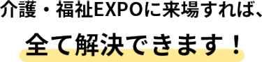 介護・福祉EXPOに来場すれば、全て解決できます！