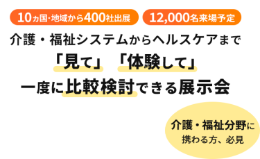  10ヵ国・地域から400社出展　12000名来場予定　介護・福祉システムからヘルスケアまで「見て」「体験して」一度に比較検討できる展示会　介護・福祉分野に携わる方、必見