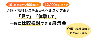  10ヵ国・地域から400社出展　12000名来場予定　介護・福祉システムからヘルスケアまで「見て」「体験して」一度に比較検討できる展示会　介護・福祉分野に携わる方、必見