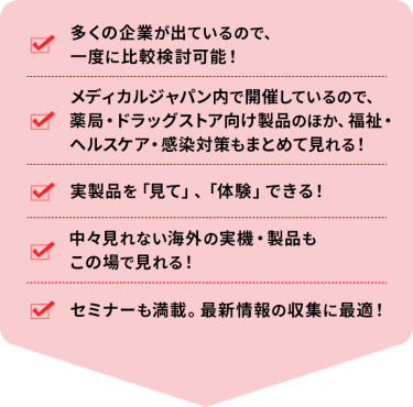 ・多くの企業が出ているので、一度に比較検討可能！ ・メディカルジャパン内で開催しているので、薬局・ドラッグストア向け製品のほか、福祉・ヘルスケア・感染対策もまとめて見れる！ ・実製品を「見て」、「体験」できる！ ・中々見れない海外の実機・製品もこの場で見れる！ ・セミナーも満載。最新情報の収集に最適！