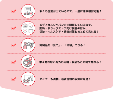 ・多くの企業が出ているので、一度に比較検討可能！  ・メディカルジャパン内で開催しているので、薬局・ドラッグストア向け製品のほか、福祉・ヘルスケア・感染対策もまとめて見れる！  ・実製品を「見て」、「体験」できる！  ・中々見れない海外の実機・製品もこの場で見れる！  ・セミナーも満載。最新情報の収集に最適！