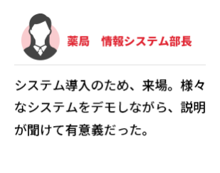 薬局　情報システム部長  システム導入のため、来場。様々なシステムをデモしながら、説明が聞けて有意義だった。