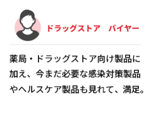 ドラッグストア　バイヤー　薬局・ドラッグストア向け製品に加え、今まだ必要な感染対策製品やヘルスケア製品も見れて、満足。
