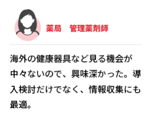 薬局　管理薬剤師　海外の健康器具など見る機会が中々ないので、興味深かった。導入検討だけでなく、情報収集にも最適。