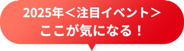 2025年＜注目イベント＞　ここが気になる！