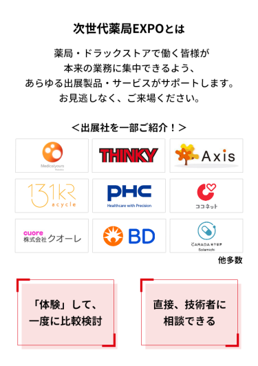 次世代薬局EXPOとは　薬局・ドラッグストアで働く皆様が本来の業務に集中できるよう、あらゆる出展製品・サービスがサポートします。お見逃しなく、ご来場ください。　＜出展社を一部ご紹介！＞株式会社 メディカルユアーズ・シンキー・AXIS・アサイクル 株式会社・PHC 株式会社・ココネット 株式会社・株式会社 クオーレ・日本ベクトン・ディッキンソン 株式会社・株式会社 ソラミチシステム 他多数　「体験」して、一度に比較検討　直接、技術者に相談できる　