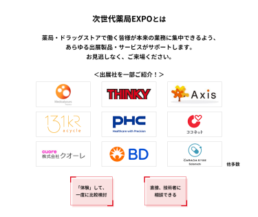 次世代薬局EXPOとは　薬局・ドラッグストアで働く皆様が本来の業務に集中できるよう、あらゆる出展製品・サービスがサポートします。お見逃しなく、ご来場ください。　＜出展社を一部ご紹介！＞株式会社 メディカルユアーズ・シンキー・AXIS・アサイクル 株式会社・PHC 株式会社・ココネット 株式会社・株式会社 クオーレ・日本ベクトン・ディッキンソン 株式会社・株式会社 ソラミチシステム 他多数　「体験」して、一度に比較検討　直接、技術者に相談できる　