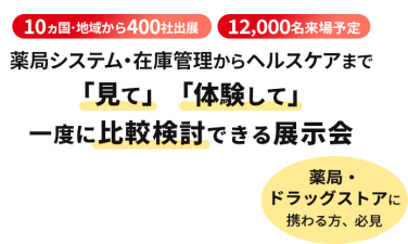  10ヵ国・地域から400社出展　12000名来場予定　薬局システム・在庫管理からヘルスケアまで「見て」「体験して」一度に比較検討できる展示会　薬局・ドラッグストアに携わる方、必見
