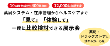  10ヵ国・地域から400社出展　12000名来場予定　薬局システム・在庫管理からヘルスケアまで「見て」「体験して」一度に比較検討できる展示会　薬局・ドラッグストアに携わる方、必見