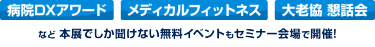 「病院DXアワード」「メディカルフィットネス」「大老協 懇話会」など、本展でしか聞けない無料イベントもセミナー会場で開催！