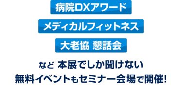 「病院DXアワード」「メディカルフィットネス」「大老協 懇話会」など、本展でしか聞けない無料イベントもセミナー会場で開催！