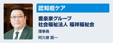 「認知症ケア」豊泉家グループ 社会福祉法人 福祥福祉会　理事長　阿久根賢一
