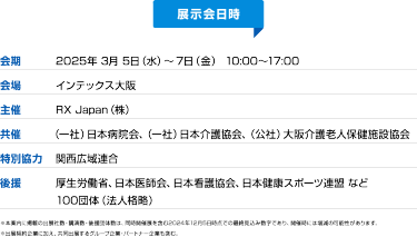 【展示会概要】会期：2025年3月5日（水）～7日（金）10:00-17:00/会場：インテックス大阪/主催：RX Japan（株）/共催：（一社）日本病院会、（一社）日本介護協会、（公社）大阪介護老人保健施設協会/特別協力：関西広域連合/後援：厚生労働省、日本医師会、日本看護協会、日本健康スポーツ連盟など100団体（法人各略）