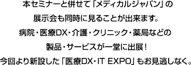 本セミナーと併せて「メディカルジャパン」の展示会も同時に見ることが出来ます。病院・医療DX・介護・クリニック・薬局などの製品・サービスが一堂に出展！今回より新設した「医療DX・IT EXPO」もお見逃しなく。