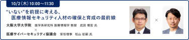 10/2（木）10:00～11:30“いない”を前提に考える、医療情報セキュリティ人材の確保と育成の最前線"大阪大学大学院 医学系研究科 医療情報学 教授 武田 理宏　氏 × 医療サイバーセキュリティ協議会 常任理事 松山 征嗣　氏