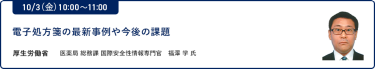 10/3（金）10:00～11:00電子処方箋の最新事例や今後の課題厚生労働省 医薬局 総務課 国際安全性情報専門官 福澤 学 氏
