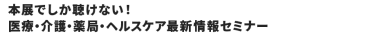 本展でしか聴けない！医療・介護・薬局・ヘルスケア最新情報セミナー　全40講演無料