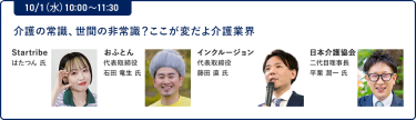 10/1（水）10:00～11:30介護の常識、世間の非常識？ここが変だよ介護業界"Startribe はたつん 氏 おふとん 代表取締役 石田 竜生氏 インクルージョン 代表取締役 藤田 直 氏 日本介護協会 二代目理事長 平栗 潤一 氏