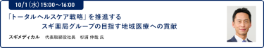 10/1（水）15:00～16:00「トータルヘルスケア戦略」を推進するスギ薬局グループの目指す地域医療への貢献スギメディカル 代表取締役社長 杉浦 伸哉 氏