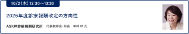 10/2（木）12:30～13:302026年度診療報酬改定の方向性ASK梓診療報酬研究所 代表取締役・所長 中林 梓 氏