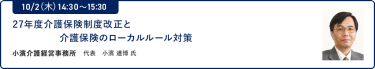 10/2（木）14:30～15:3027年度介護保険制度改正と介護保険のローカルルール対策小濱介護経営事務所 代表 小濱 道博 氏