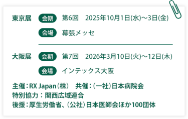 東京展【会期】第6回：2025年10月1日(水)～3日(金)　【会場】幕張メッセ　大阪展【会期】第7回：2026年3月10日(火)～12日(木)【会場】インテックス大阪  　主催：RX Japan（株）　共催：（一社）日本病院会　特別協力：関西広域連合　後援：厚生労働省、（公社）日本医師会ほか１００団体