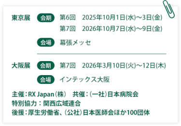東京展【会期】第6回：2025年10月1日(水)～3日(金) 第7回：2026年10月7日(水)～9日(金)　【会場】幕張メッセ　大阪展【会期】第7回：2026年3月10日(火)～12日(木)【会場】インテックス大阪  　主催：RX Japan（株）　共催：（一社）日本病院会　特別協力：関西広域連合　後援：厚生労働省、（公社）日本医師会ほか１００団体