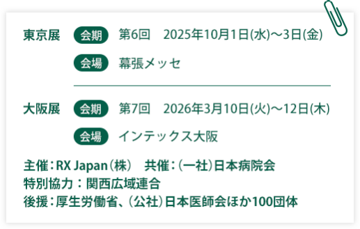 東京展【会期】第6回：2025年10月1日(水)～3日(金)　【会場】幕張メッセ　大阪展【会期】第7回：2026年3月10日(火)～12日(木)【会場】インテックス大阪  　主催：RX Japan（株）　共催：（一社）日本病院会　特別協力：関西広域連合　後援：厚生労働省、（公社）日本医師会ほか１００団体