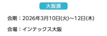 【大阪展】会期：2026年3月10日(火)～12日(木)　会場：インテックス大阪