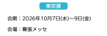 【東京展】会場：2026年10月7日(水)～9日(金)　会場：幕張メッセ