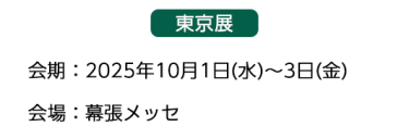 【東京展】会場：2025年10月1日(水)～3日(金)　会場：幕張メッセ