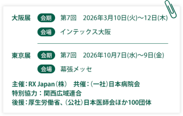 大阪展【会期】第7回：2026年3月10日(火)～12日(木)【会場】インテックス大阪  東京展【会期】 第7回：2026年10月7日(水)～9日(金)　【会場】幕張メッセ　　主催：RX Japan（株）　共催：（一社）日本病院会　特別協力：関西広域連合　後援：厚生労働省、（公社）日本医師会ほか１００団体