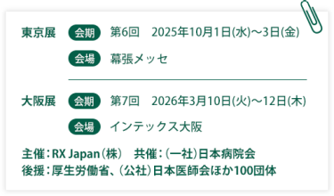 東京展【会期】第6回：2025年10月1日(水)～3日(金)　【会場】幕張メッセ　大阪展【会期】第7回：2026年3月10日(火)～12日(木)【会場】インテックス大阪  　主催：RX Japan（株）　共催：（一社）日本病院会 後援：厚生労働省、（公社）日本医師会ほか１００団体