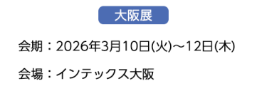 【大阪展】会期：2026年3月10日(火)～12日(木)　会場：インテックス大阪