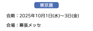 【東京展】会場：2025年10月1日(水)～3日(金)　会場：幕張メッセ