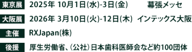 東京展【会期】2025年10月1日(水)～3日(金)　【会場】幕張メッセ　大阪展【会期】2026年3月10日(火)～12日(木)　【会場】インテックス大阪　主催：RX Japan（株） 後援：厚生労働省、（公社）日本歯科医師会など１００団体