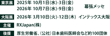 東京展【会期】2025年10月1日(水)～3日(金) 2026年10月7日(水)～9日(金)　【会場】幕張メッセ　大阪展【会期】2026年3月10日(火)～12日(木)　【会場】インテックス大阪　主催：RX Japan（株） 後援：厚生労働省、（公社）日本歯科医師会など１００団体