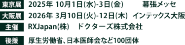 東京展【会期】2025年10月1日(水)～3日(金)　【会場】幕張メッセ　大阪展【会期】2026年3月10日(火)～12日(木)　【会場】インテックス大阪　主催：RX Japan（株）　ドクターズ株式会社　 後援：厚生労働省、日本医師会など110団体