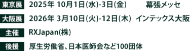 東京展【会期】2025年10月1日(水)～3日(金)　【会場】幕張メッセ　大阪展【会期】2026年3月10日(火)～12日(木)　【会場】インテックス大阪　主催：RX Japan（株） 後援：厚生労働省、日本医師会など100団体