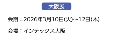 【大阪展】会期：2026年3月10日(火)～12日(木)　会場：インテックス大阪